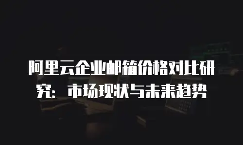 阿里云企业邮箱价格对比研究:市场现状与未来趋势