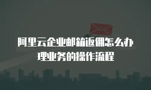 阿里云企业邮箱返佣怎么办理业务的操作流程