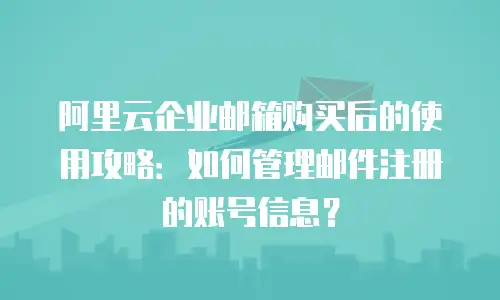 阿里云企业邮箱购买后的使用攻略：如何管理邮件注册的账号信息？