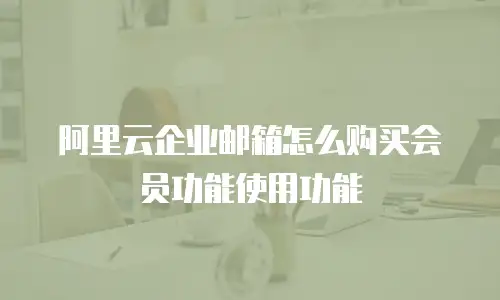 阿里云企业邮箱怎么购买会员功能使用功能