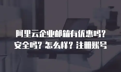阿里云企业邮箱有优惠吗?安全吗?怎么样?注册账号