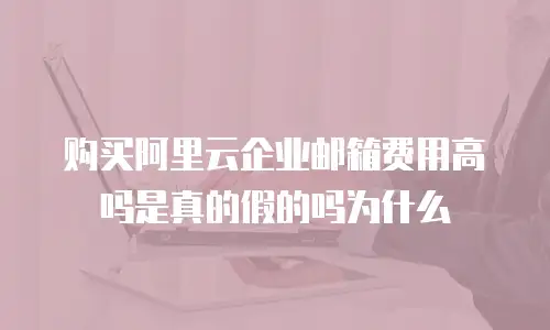 购买阿里云企业邮箱费用高吗是真的假的吗为什么