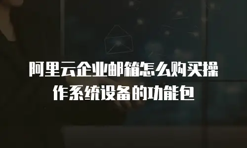 阿里云企业邮箱怎么购买操作系统设备的功能包
