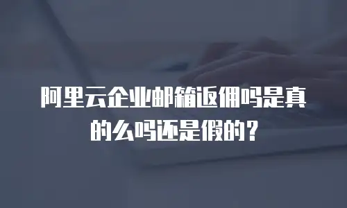 阿里云企业邮箱返佣吗是真的么吗还是假的？