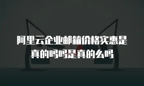 阿里云企业邮箱价格实惠是真的吗吗是真的么吗