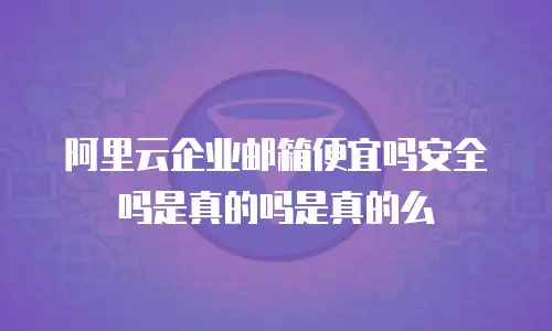 阿里云企业邮箱便宜吗安全吗是真的吗是真的么