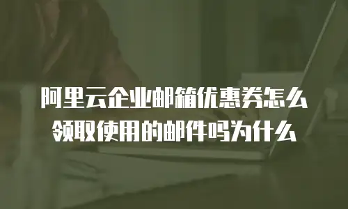 阿里云企业邮箱优惠券怎么领取使用的邮件吗为什么