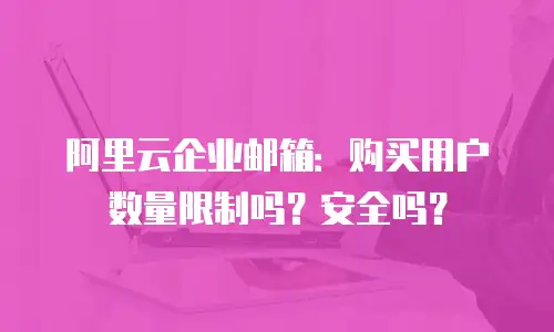 阿里云企业邮箱：购买用户数量限制吗？安全吗？
