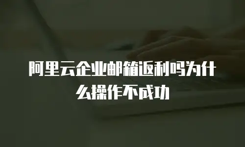 阿里云企业邮箱返利吗为什么操作不成功