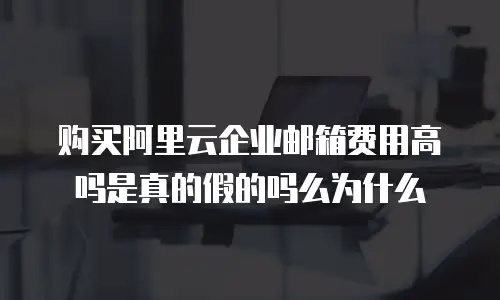 购买阿里云企业邮箱费用高吗是真的假的吗么为什么