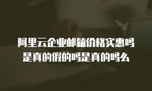 阿里云企业邮箱价格实惠吗是真的假的吗是真的吗么
