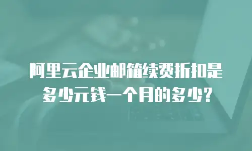 阿里云企业邮箱续费折扣是多少元钱一个月的多少?