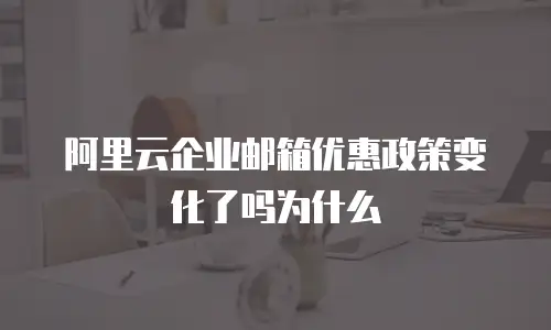 阿里云企业邮箱优惠政策变化了吗为什么