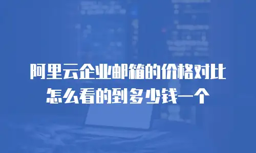 阿里云企业邮箱的价格对比怎么看的到多少钱一个