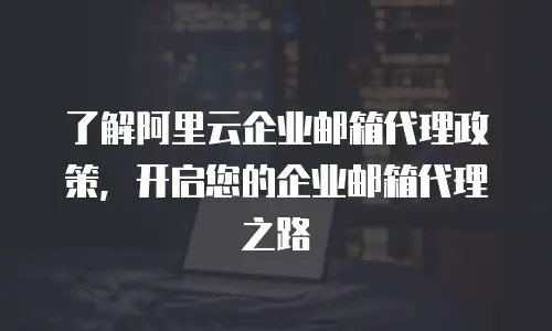 了解阿里云企业邮箱代理政策，开启您的企业邮箱代理之路
