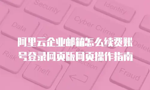 阿里云企业邮箱怎么续费账号登录网页版网页操作指南