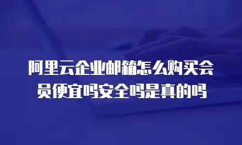 阿里云企业邮箱怎么购买会员便宜吗安全吗是真的吗