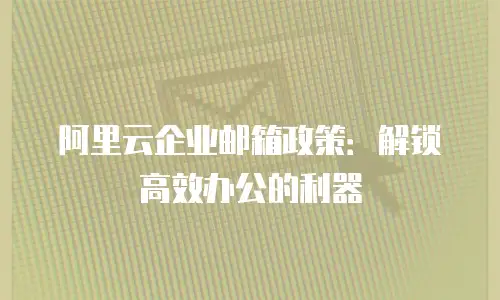 阿里云企业邮箱政策：解锁高效办公的利器