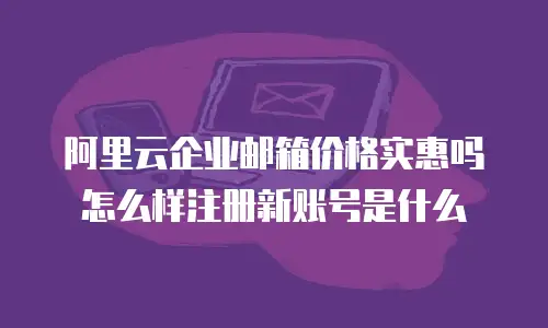 阿里云企业邮箱价格实惠吗怎么样注册新账号是什么