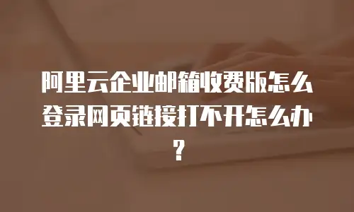 阿里云企业邮箱收费版怎么登录网页链接打不开怎么办？