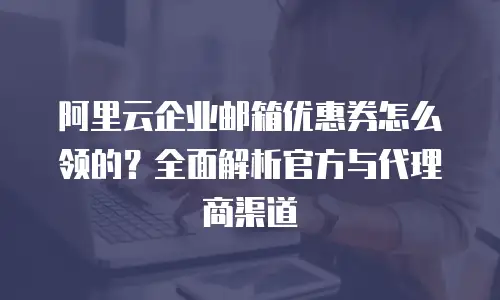 阿里云企业邮箱优惠券怎么领的？全面解析官方与代理商渠道