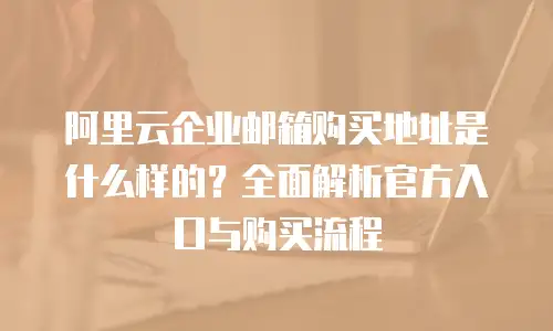 阿里云企业邮箱购买地址是什么样的？全面解析官方入口与购买流程