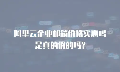 阿里云企业邮箱价格实惠吗是真的假的吗？