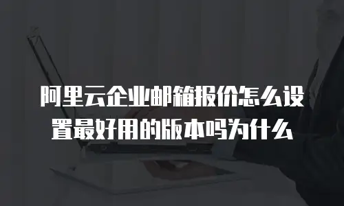 阿里云企业邮箱报价怎么设置最好用的版本吗为什么
