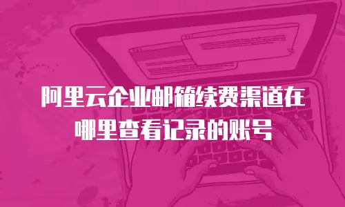 阿里云企业邮箱续费渠道在哪里查看记录的账号
