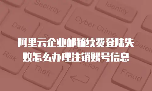 阿里云企业邮箱续费登陆失败怎么办理注销账号信息