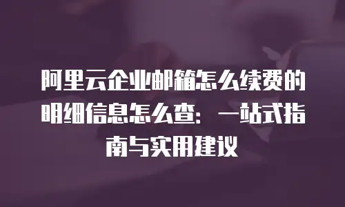 阿里云企业邮箱怎么续费的明细信息怎么查：一站式指南与实用建议