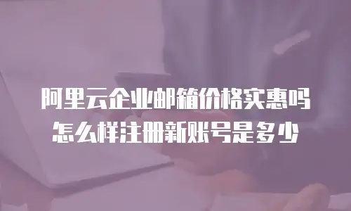 阿里云企业邮箱价格实惠吗怎么样注册新账号是多少