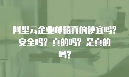 阿里云企业邮箱真的便宜吗? 安全吗? 真的吗? 是真的吗?