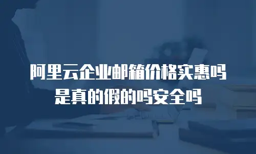 阿里云企业邮箱价格实惠吗是真的假的吗安全吗