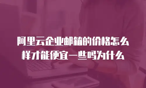 阿里云企业邮箱的价格怎么样才能便宜一些吗为什么