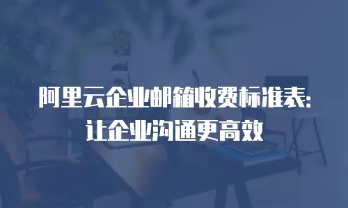 阿里云企业邮箱收费标准表：让企业沟通更高效