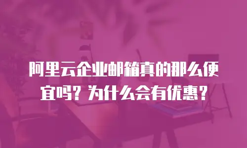 阿里云企业邮箱真的那么便宜吗?为什么会有优惠?