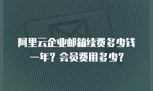 阿里云企业邮箱续费多少钱一年？会员费用多少？