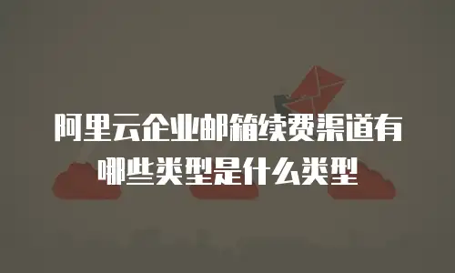 阿里云企业邮箱续费渠道有哪些类型是什么类型