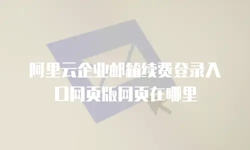 阿里云企业邮箱续费登录入口网页版网页在哪里