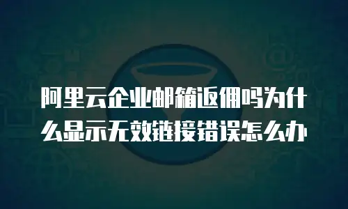 阿里云企业邮箱返佣吗为什么显示无效链接错误怎么办