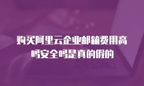 购买阿里云企业邮箱费用高吗安全吗是真的假的