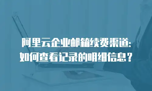 阿里云企业邮箱续费渠道：如何查看记录的明细信息？