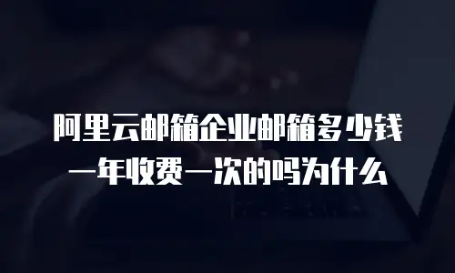阿里云邮箱企业邮箱多少钱一年收费一次的吗为什么