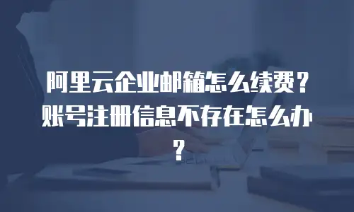 阿里云企业邮箱怎么续费？账号注册信息不存在怎么办？
