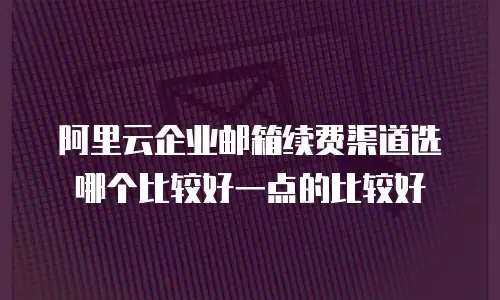 阿里云企业邮箱续费渠道选哪个比较好一点的比较好