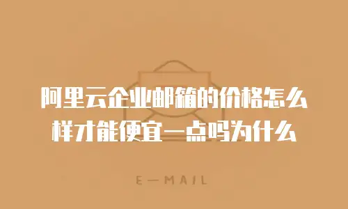 阿里云企业邮箱的价格怎么样才能便宜一点吗为什么