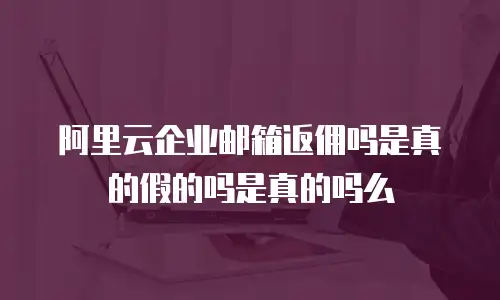 阿里云企业邮箱返佣吗是真的假的吗是真的吗么