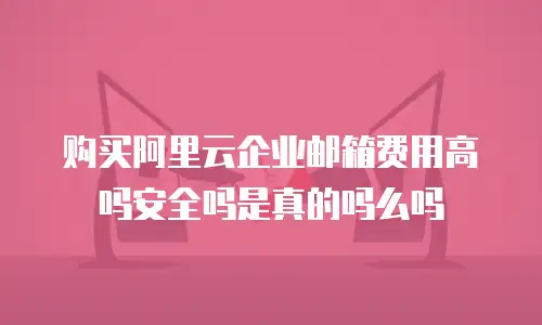 购买阿里云企业邮箱费用高吗安全吗是真的吗么吗