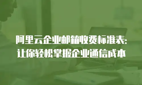 阿里云企业邮箱收费标准表：让你轻松掌握企业通信成本